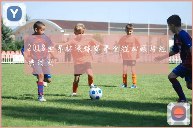 2018世界杯滚球赛事全程回顾与经典时刻