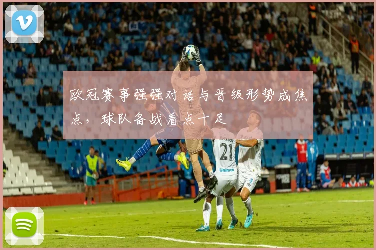 欧冠赛事强强对话与晋级形势成焦点,球队备战看点十足