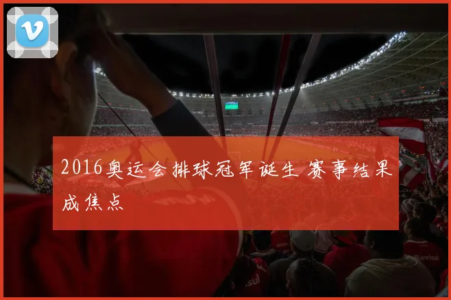 2016奥运会排球冠军诞生 赛事结果成焦点
