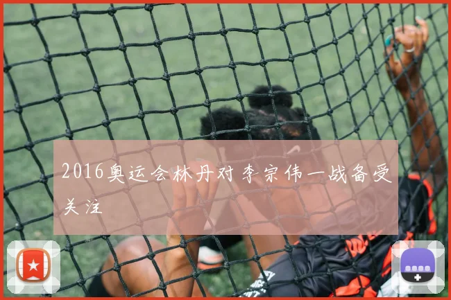 2016奥运会林丹对李宗伟一战备受关注
