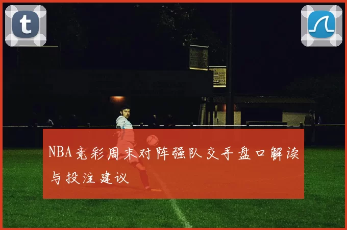 NBA竞彩周末对阵强队交手盘口解读与投注建议