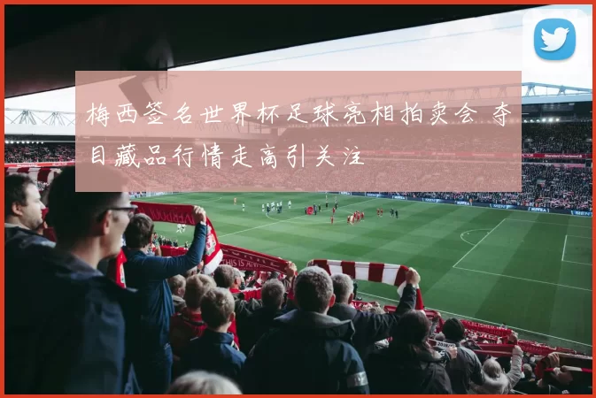 梅西签名世界杯足球亮相拍卖会 夺目藏品行情走高引关注