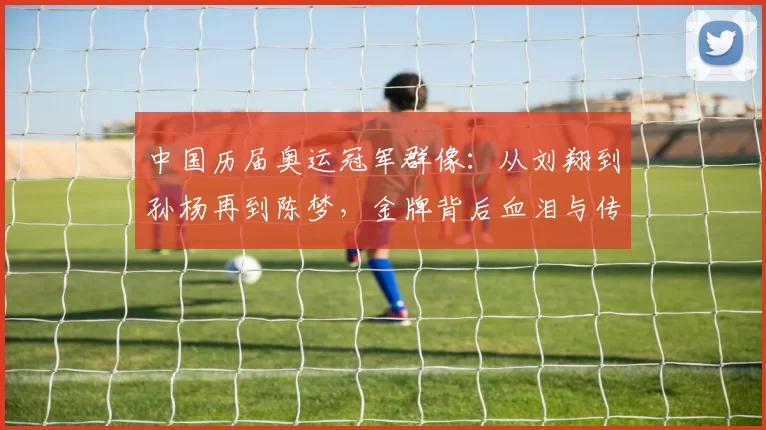 中国历届奥运冠军群像:从刘翔到孙杨再到陈梦,金牌背后血泪与传承力量