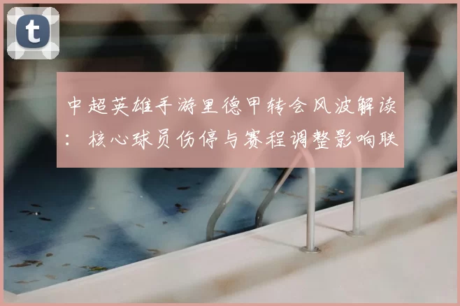 中超英雄手游里德甲转会风波解读：核心球员伤停与赛程调整影响联赛表现