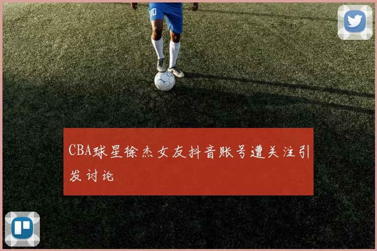 CBA球星徐杰女友抖音账号遭关注引发讨论