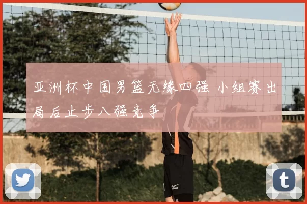 亚洲杯中国男篮无缘四强 小组赛出局后止步八强竞争