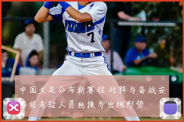 中国女足公布新赛程 对阵与备战安排将考验人员轮换与出线形势