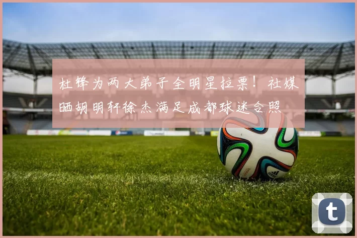 杜锋为两大弟子全明星拉票！社媒晒胡明轩徐杰满足成都球迷合照