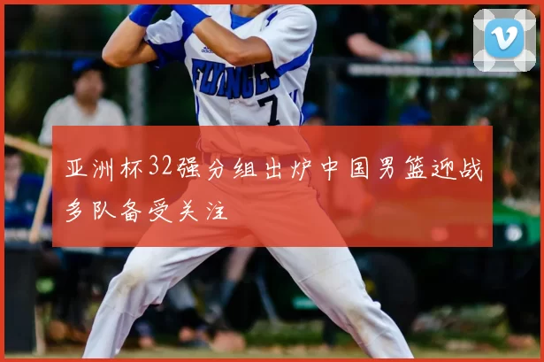 亚洲杯32强分组出炉中国男篮迎战多队备受关注