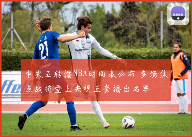 中央五转播NBA时间表公布 多场焦点战将登上央视五套播出名单