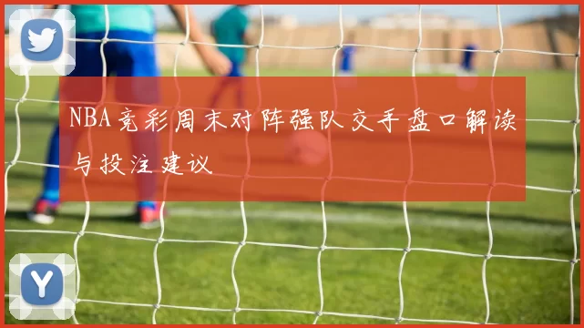 NBA竞彩周末对阵强队交手盘口解读与投注建议