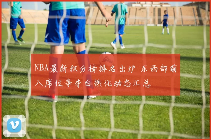 NBA最新积分榜排名出炉 东西部前八席位争夺白热化动态汇总