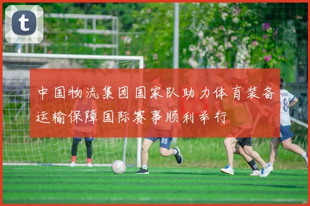 中国物流集团国家队助力体育装备运输保障国际赛事顺利举行
