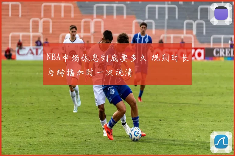 NBA中场休息到底要多久 规则时长与转播加时一次说清