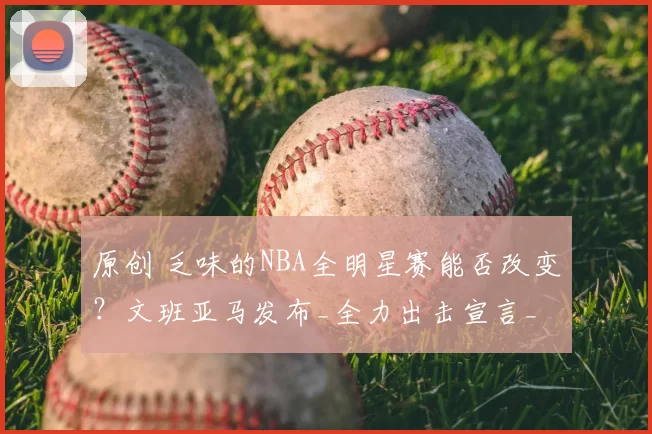 原创 乏味的NBA全明星赛能否改变？文班亚马发布_全力出击宣言_