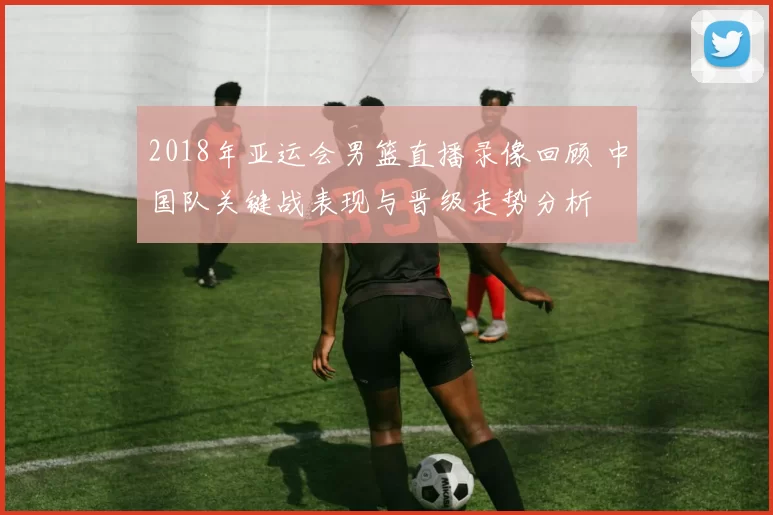 2018年亚运会男篮直播录像回顾 中国队关键战表现与晋级走势分析