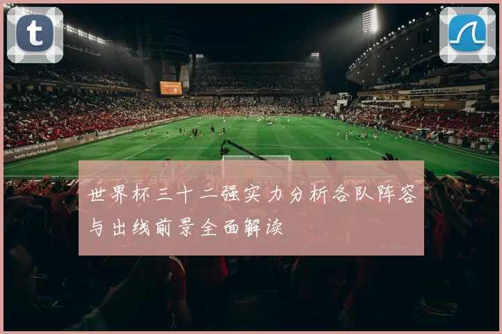 世界杯三十二强实力分析各队阵容与出线前景全面解读