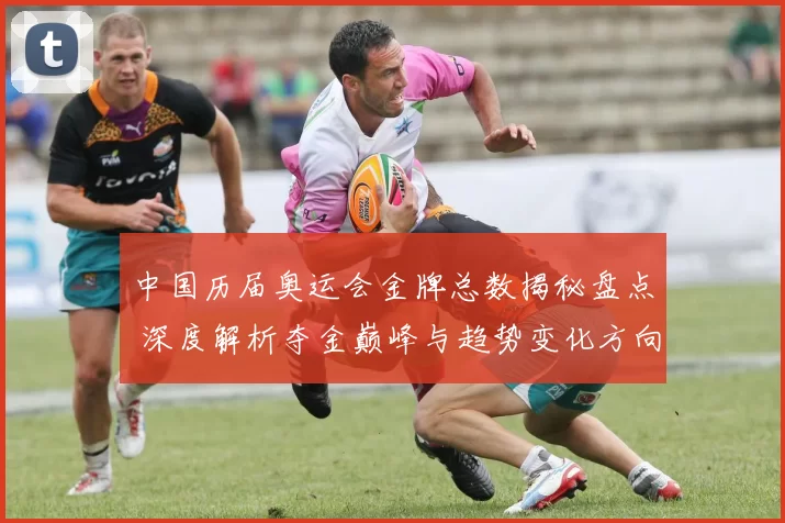 中国历届奥运会金牌总数揭秘盘点 深度解析夺金巅峰与趋势变化方向