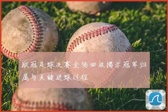 欧冠足球决赛全场回放揭示冠军归属与关键进球过程