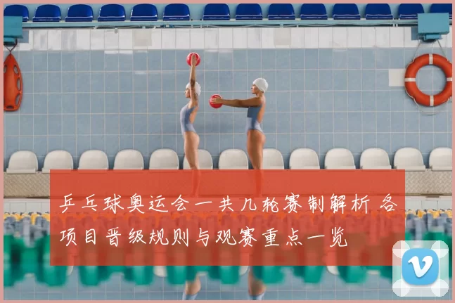 乒乓球奥运会一共几轮赛制解析 各项目晋级规则与观赛重点一览