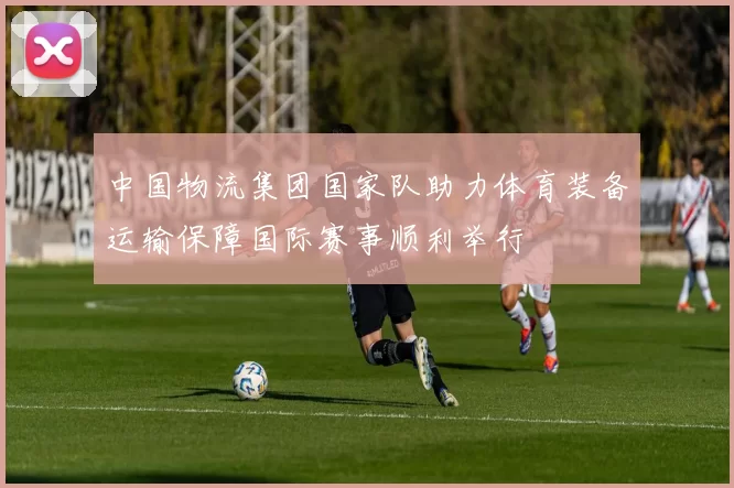 中国物流集团国家队助力体育装备运输保障国际赛事顺利举行