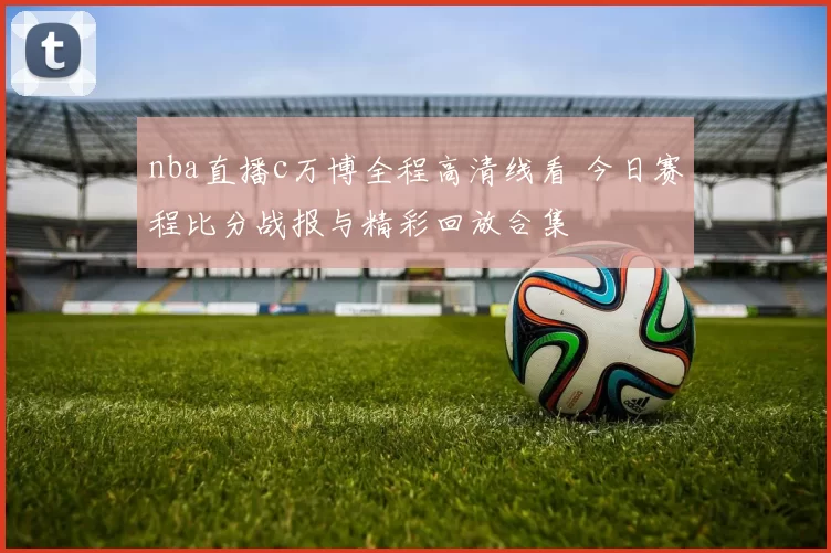 nba直播c万博全程高清线看 今日赛程比分战报与精彩回放合集