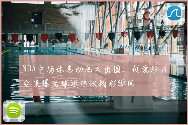 NBA中场休息动画火出圈：创意短片合集曝光球迷热议精彩瞬间
