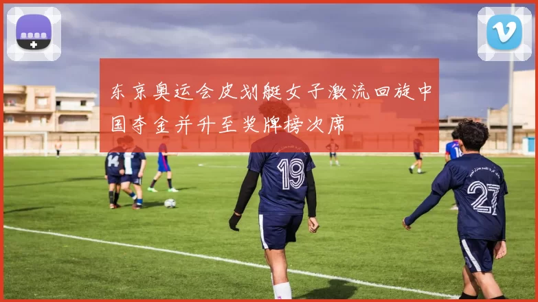 东京奥运会皮划艇女子激流回旋中国夺金并升至奖牌榜次席