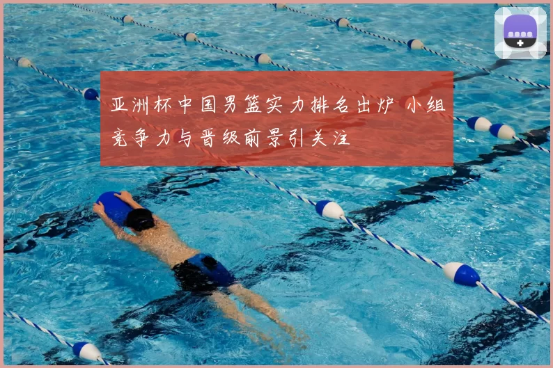 亚洲杯中国男篮实力排名出炉 小组竞争力与晋级前景引关注