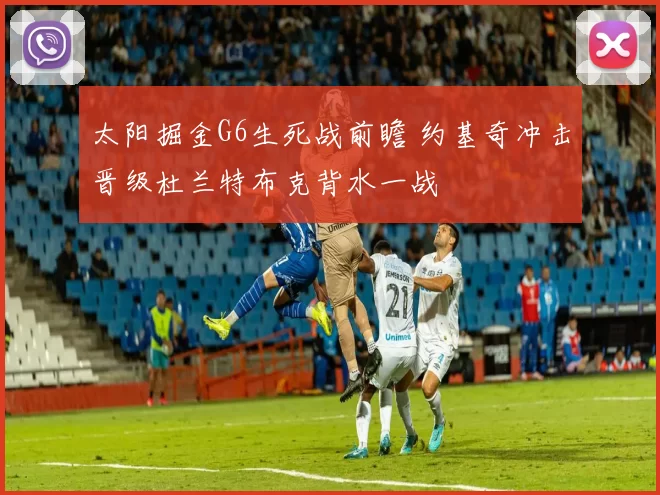 太阳掘金G6生死战前瞻 约基奇冲击晋级杜兰特布克背水一战