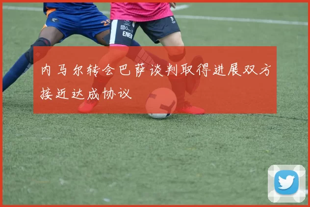 内马尔转会巴萨谈判取得进展双方接近达成协议