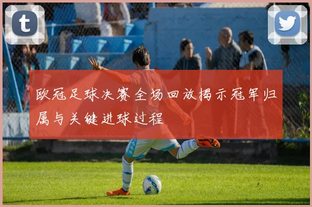 欧冠足球决赛全场回放揭示冠军归属与关键进球过程