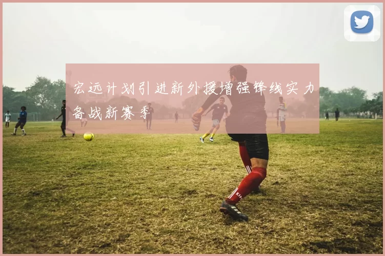 宏远计划引进新外援增强锋线实力备战新赛季