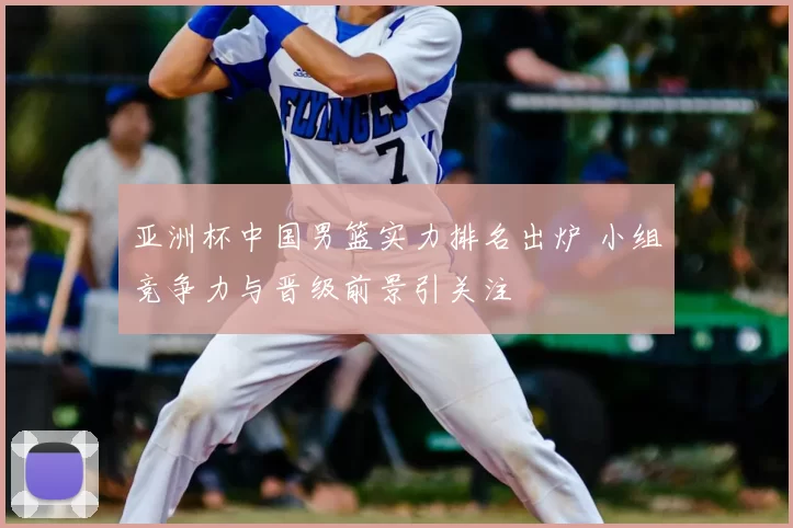 亚洲杯中国男篮实力排名出炉 小组竞争力与晋级前景引关注