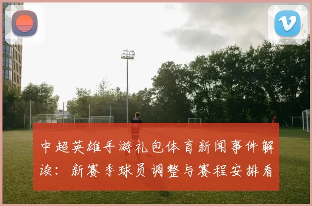 中超英雄手游礼包体育新闻事件解读：新赛季球员调整与赛程安排看点