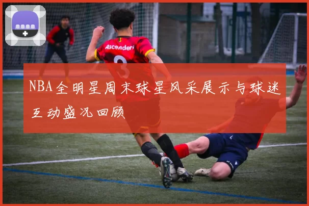 NBA全明星周末球星风采展示与球迷互动盛况回顾
