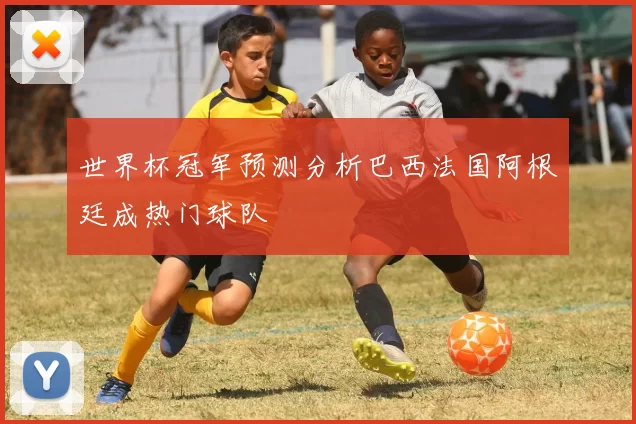 世界杯冠军预测分析巴西法国阿根廷成热门球队