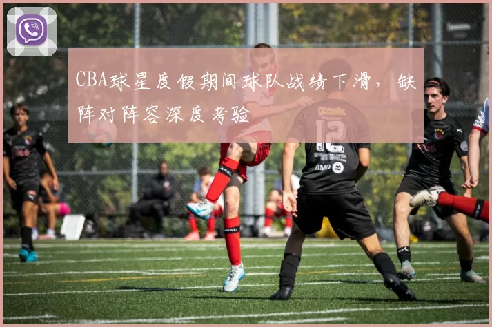 CBA球星度假期间球队战绩下滑，缺阵对阵容深度考验