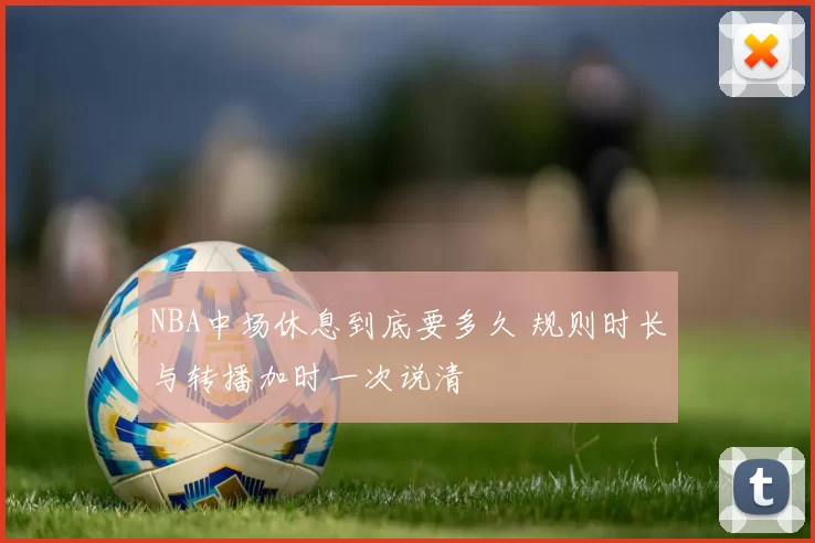 NBA中场休息到底要多久 规则时长与转播加时一次说清