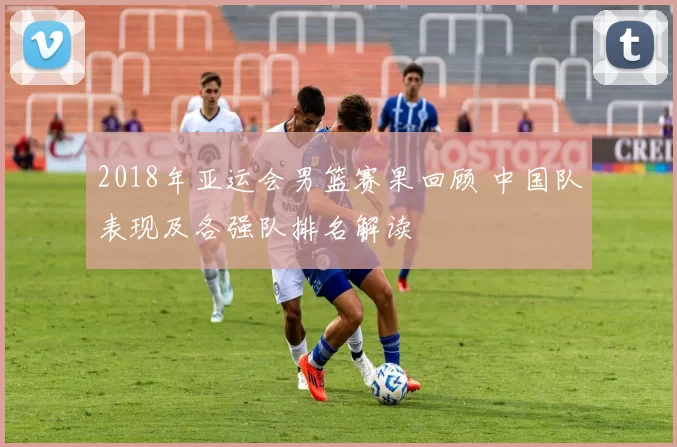 2018年亚运会男篮赛果回顾 中国队表现及各强队排名解读