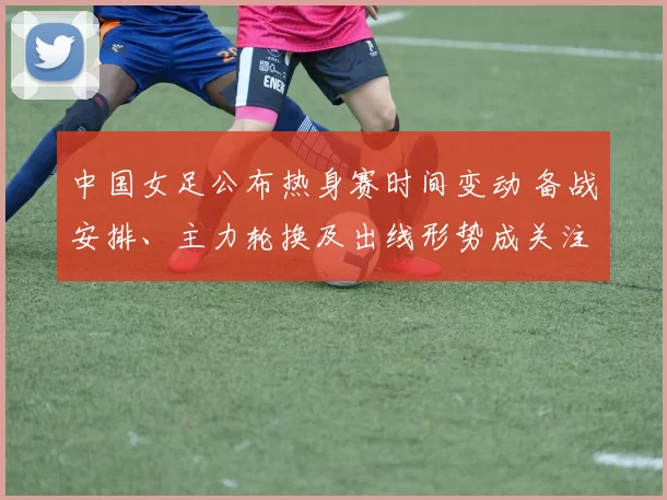 中国女足公布热身赛时间变动 备战安排、主力轮换及出线形势成关注点