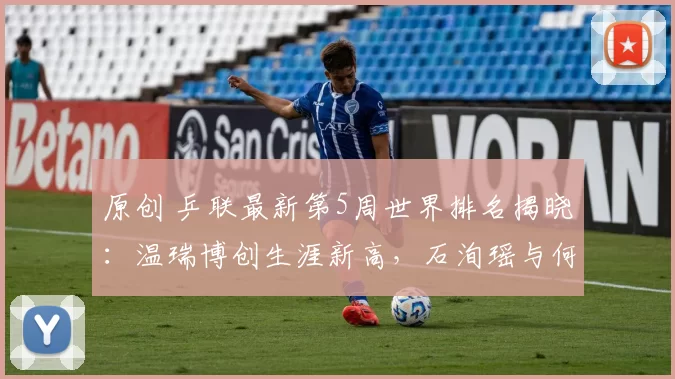 原创 乒联最新第5周世界排名揭晓：温瑞博创生涯新高，石洵瑶与何卓佳表现抢眼